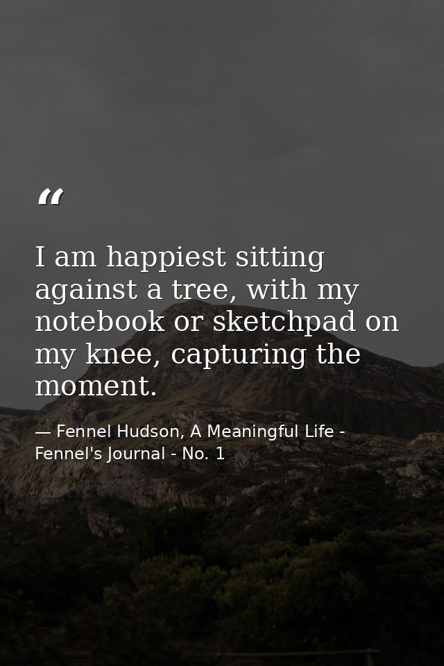 I am happiest sitting against a tree, with my notebook or sketchpad on my knee, capturing the moment. — Fennel Hudson, A Meaningful Life - Fennel's Journal - No. 1
