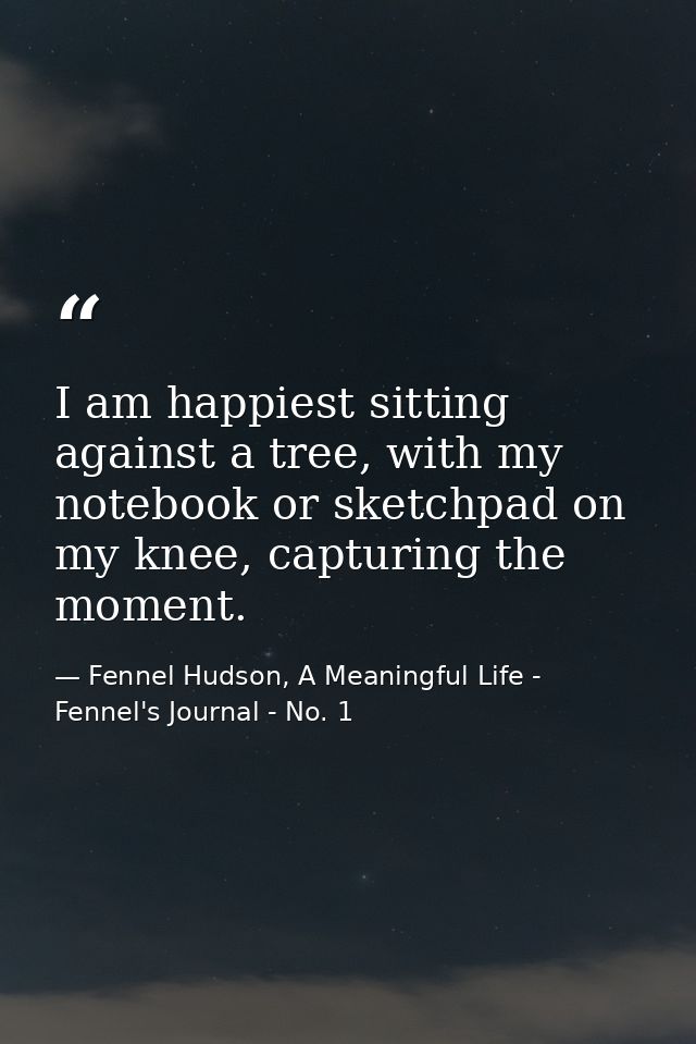 I am happiest sitting against a tree, with my notebook or sketchpad on my knee, capturing the moment. — Fennel Hudson, A Meaningful Life - Fennel's Journal - No. 1