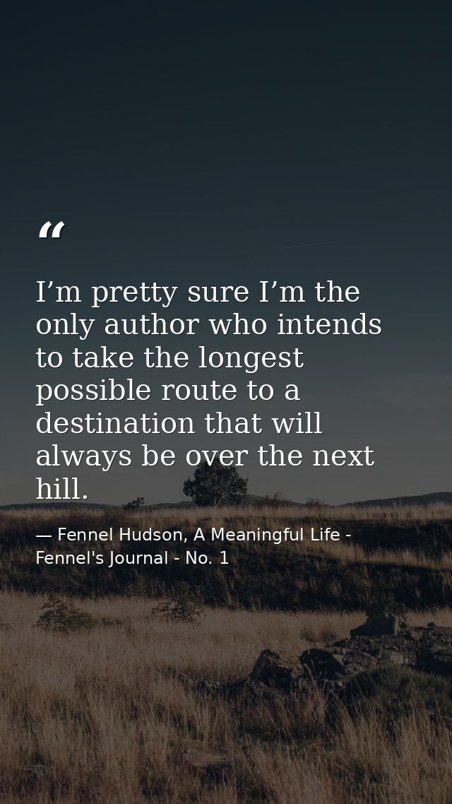 I’m pretty sure I’m the only author who intends to take the longest possible route to a destination that will always be  — Fennel Hudson, A Meaningful Life - Fennel's Journal - No. 1