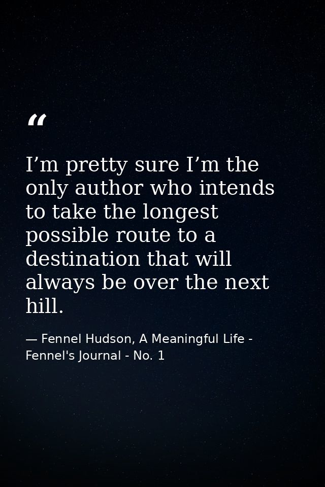 I’m pretty sure I’m the only author who intends to take the longest possible route to a destination that will always be  — Fennel Hudson, A Meaningful Life - Fennel's Journal - No. 1