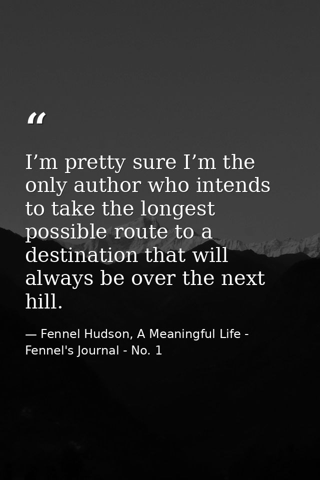 I’m pretty sure I’m the only author who intends to take the longest possible route to a destination that will always be  — Fennel Hudson, A Meaningful Life - Fennel's Journal - No. 1