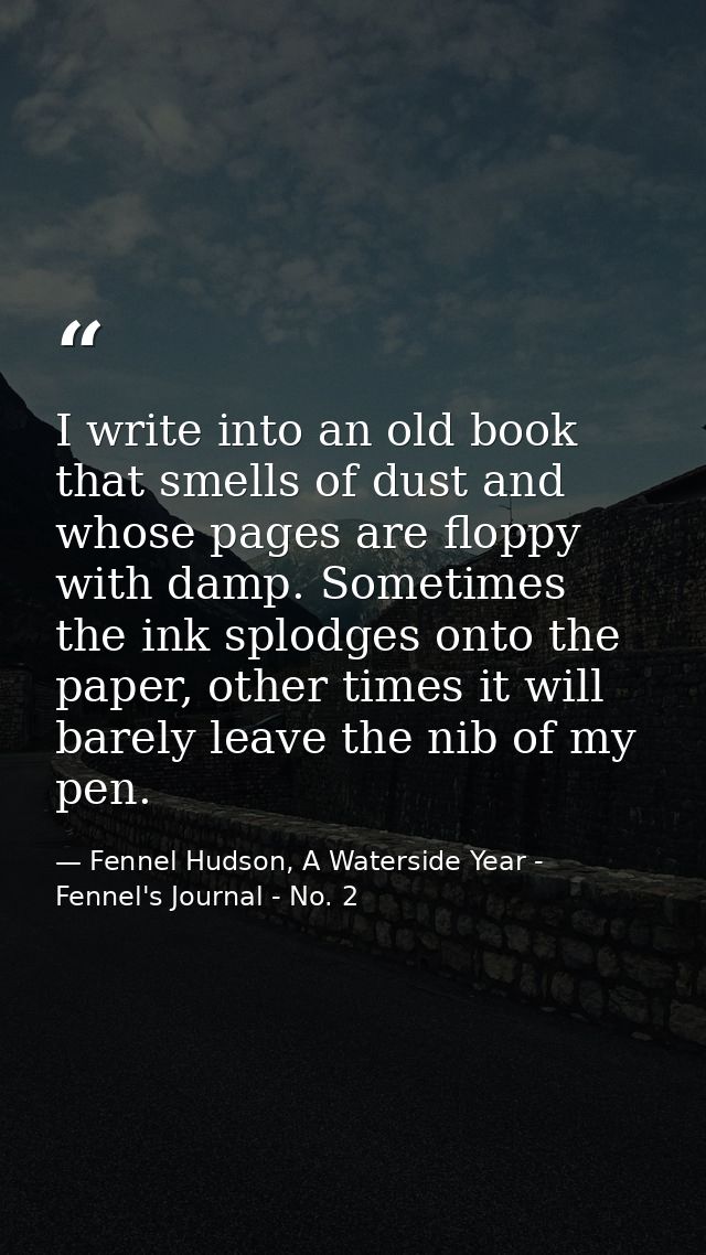 I write into an old book that smells of dust and whose pages are floppy with damp. Sometimes the ink splodges onto the p — Fennel Hudson, A Waterside Year - Fennel's Journal - No. 2