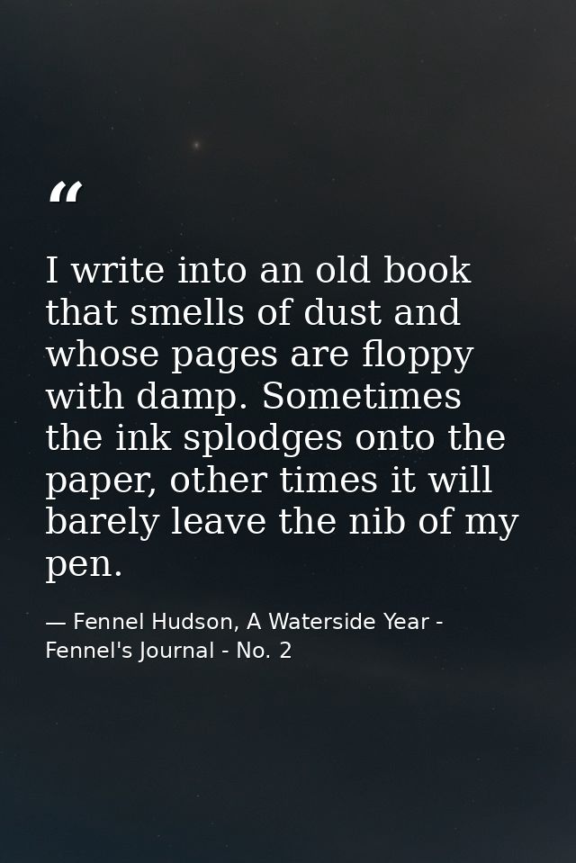 I write into an old book that smells of dust and whose pages are floppy with damp. Sometimes the ink splodges onto the p — Fennel Hudson, A Waterside Year - Fennel's Journal - No. 2