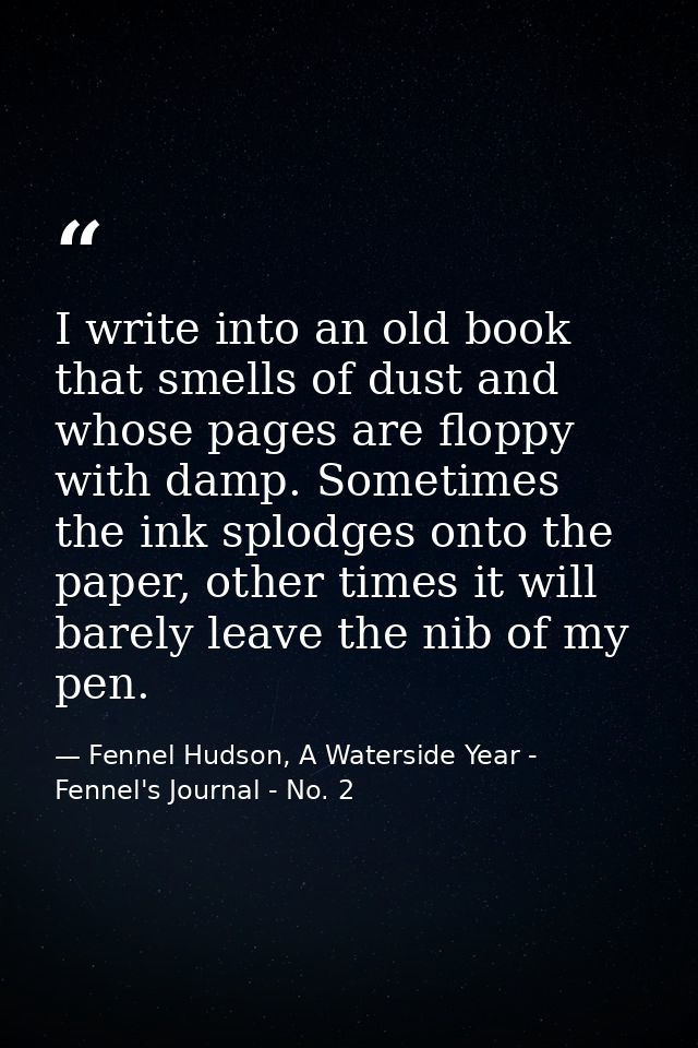I write into an old book that smells of dust and whose pages are floppy with damp. Sometimes the ink splodges onto the p — Fennel Hudson, A Waterside Year - Fennel's Journal - No. 2