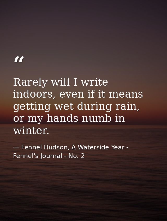 Rarely will I write indoors, even if it means getting wet during rain, or my hands numb in winter. — Fennel Hudson, A Waterside Year - Fennel's Journal - No. 2