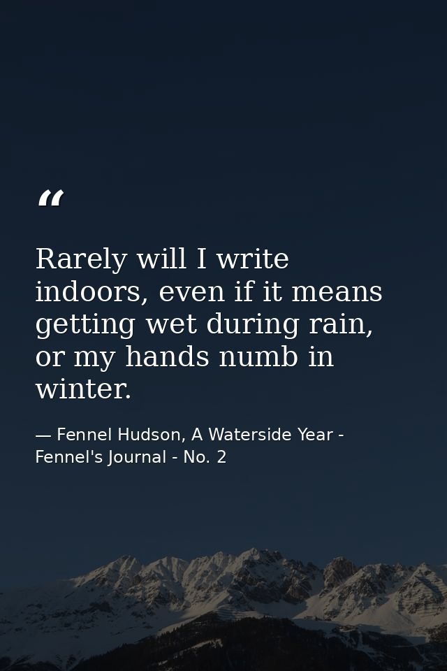 Rarely will I write indoors, even if it means getting wet during rain, or my hands numb in winter. — Fennel Hudson, A Waterside Year - Fennel's Journal - No. 2