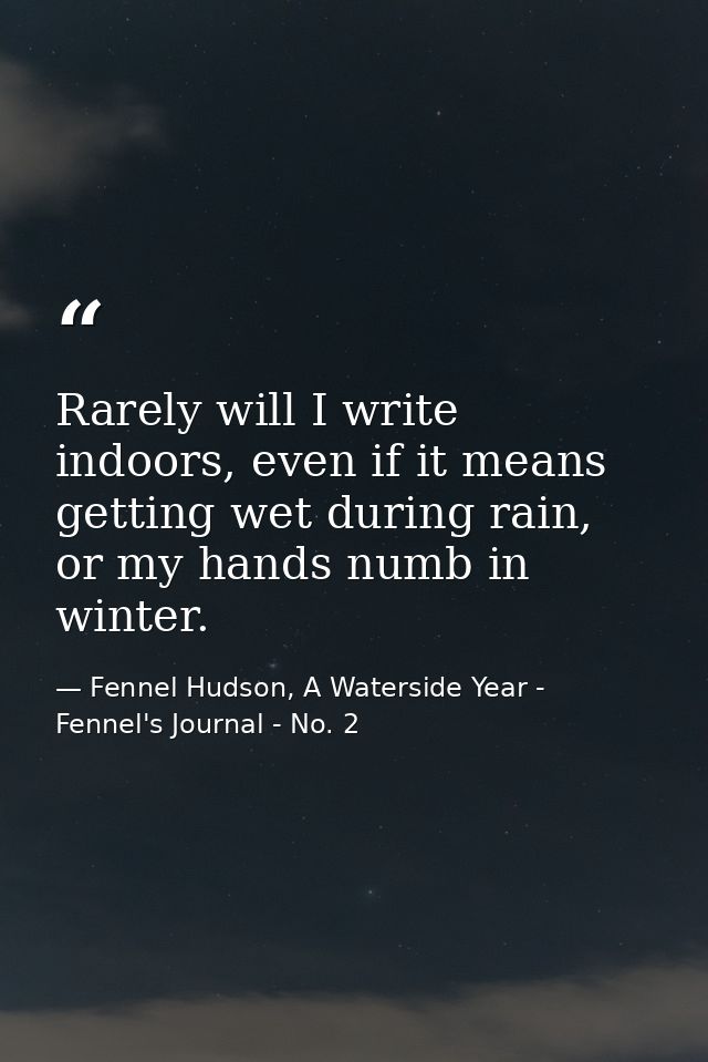 Rarely will I write indoors, even if it means getting wet during rain, or my hands numb in winter. — Fennel Hudson, A Waterside Year - Fennel's Journal - No. 2