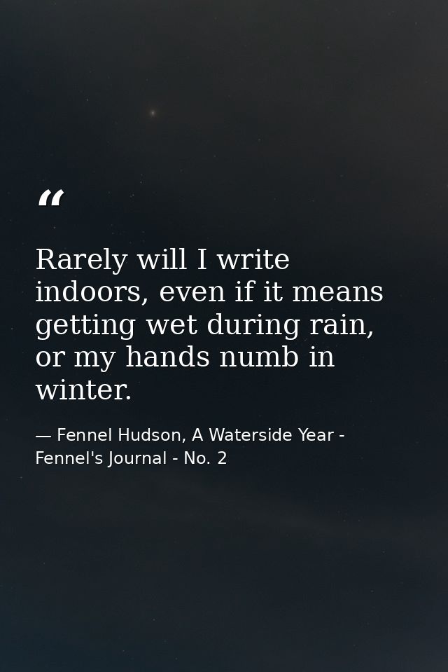 Rarely will I write indoors, even if it means getting wet during rain, or my hands numb in winter. — Fennel Hudson, A Waterside Year - Fennel's Journal - No. 2