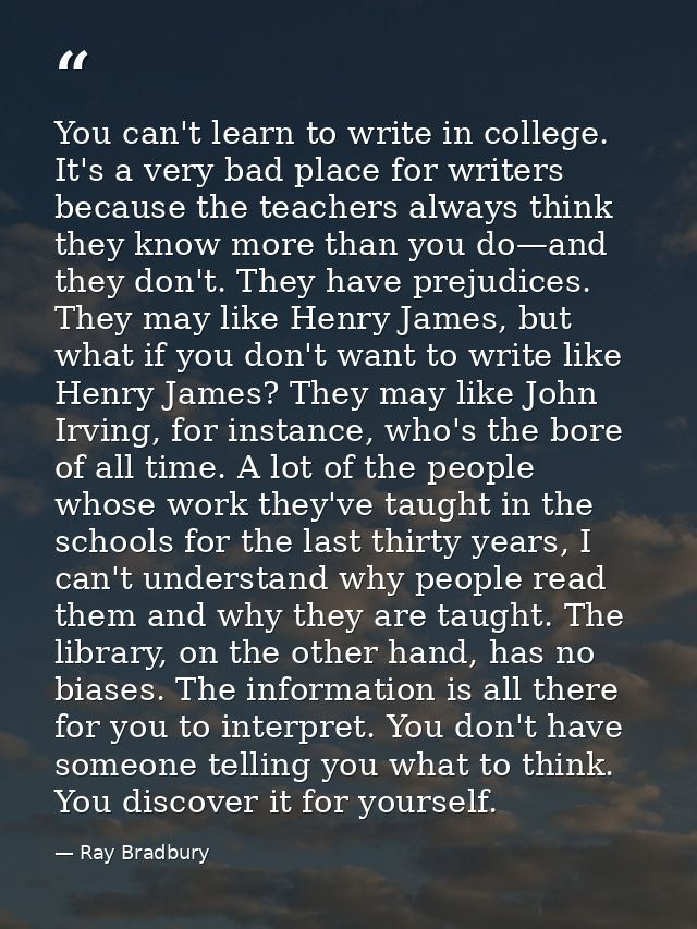 You can't learn to write in college. It's a very bad place for writers because the teachers always think they know more  — Ray Bradbury