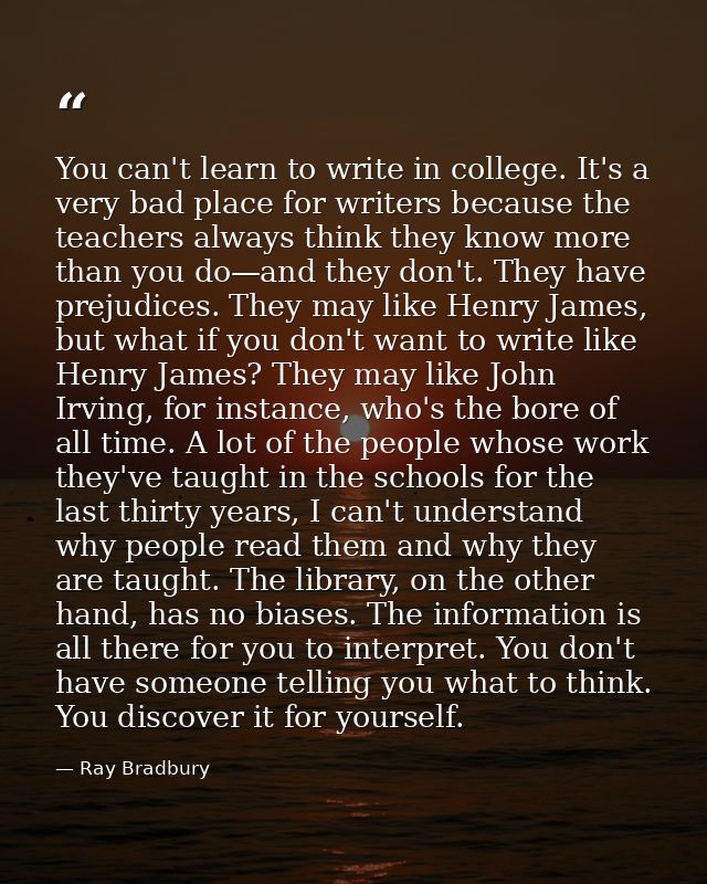 You can't learn to write in college. It's a very bad place for writers because the teachers always think they know more  — Ray Bradbury