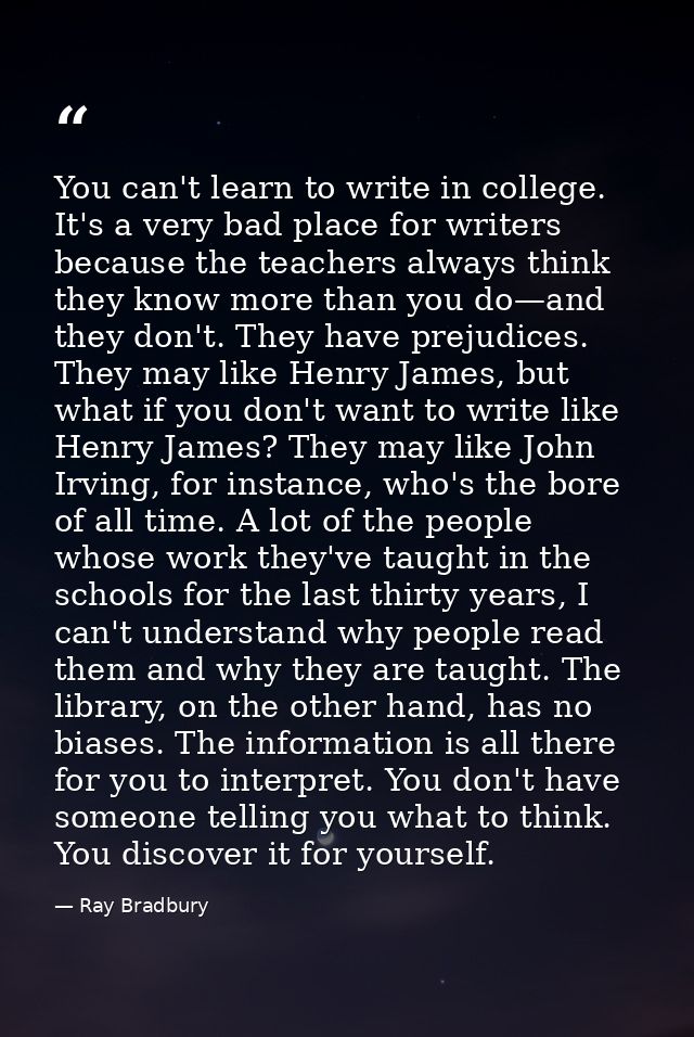 You can't learn to write in college. It's a very bad place for writers because the teachers always think they know more  — Ray Bradbury