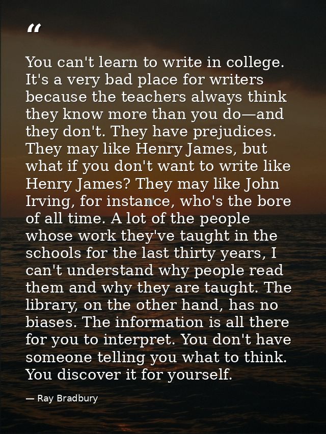 You can't learn to write in college. It's a very bad place for writers because the teachers always think they know more  — Ray Bradbury