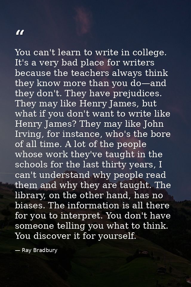 You can't learn to write in college. It's a very bad place for writers because the teachers always think they know more  — Ray Bradbury