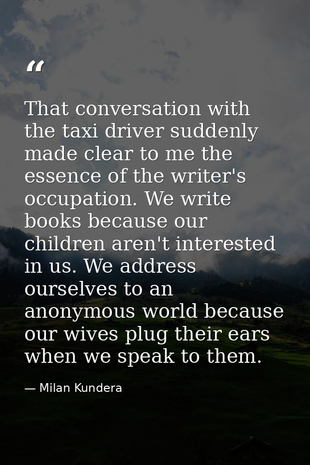That conversation with the taxi driver suddenly made clear to me the essence of the writer's occupation. We write books  — Milan Kundera