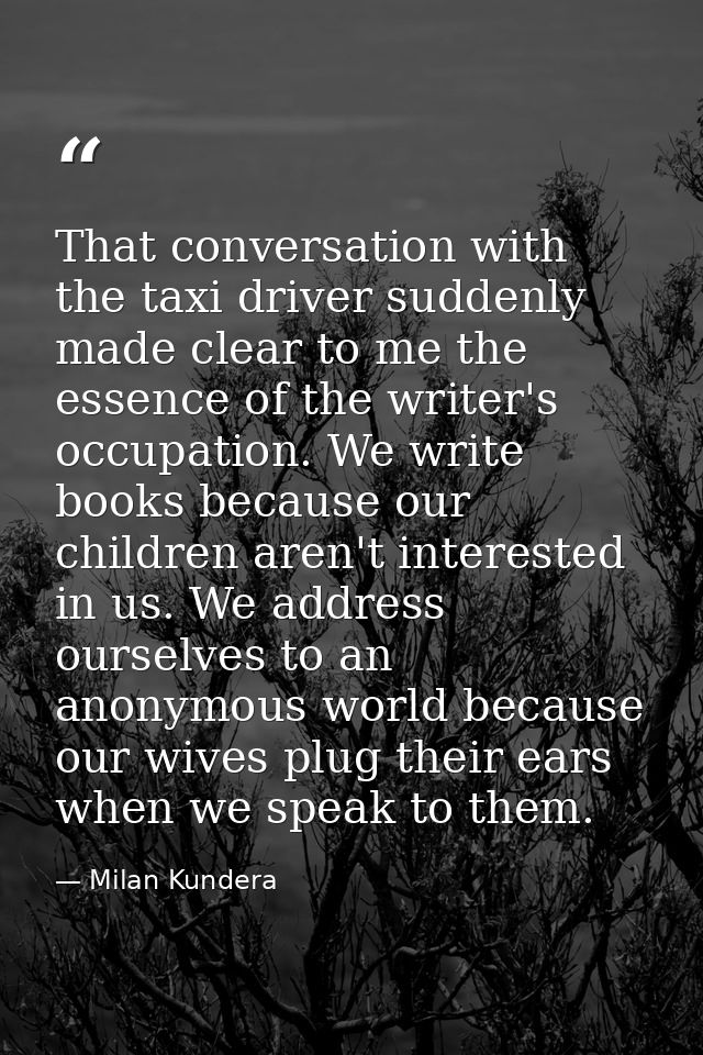 That conversation with the taxi driver suddenly made clear to me the essence of the writer's occupation. We write books  — Milan Kundera