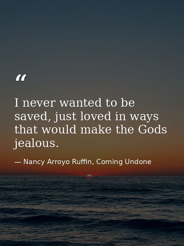 I never wanted to be saved, just loved in ways that would make the Gods jealous. — Nancy Arroyo Ruffin, Coming Undone