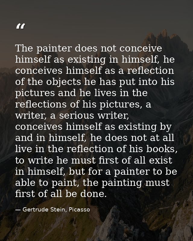 The painter does not conceive himself as existing in himself, he conceives himself as a reflection of the objects he has — Gertrude Stein, Picasso