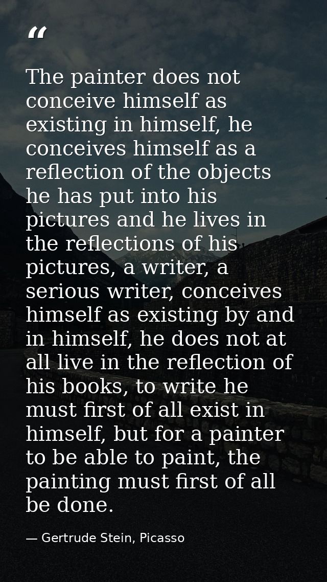 The painter does not conceive himself as existing in himself, he conceives himself as a reflection of the objects he has — Gertrude Stein, Picasso