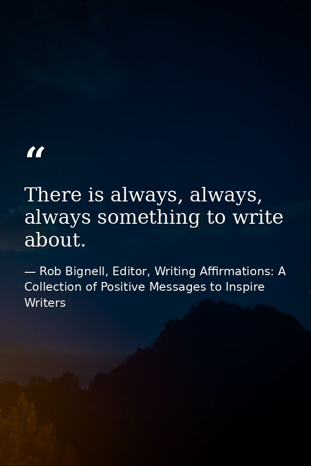 There is always, always, always something to write about. — Rob Bignell, Editor, Writing Affirmations: A Collection of Positive Messages to Inspire Writers