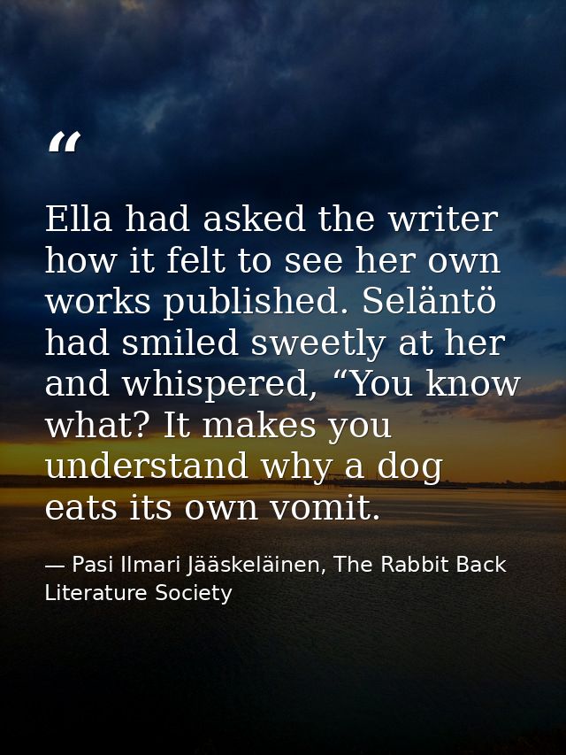 Ella had asked the writer how it felt to see her own works published. Seläntö had smiled sweetly at her and whispered, “ — Pasi Ilmari Jääskeläinen, The Rabbit Back Literature Society