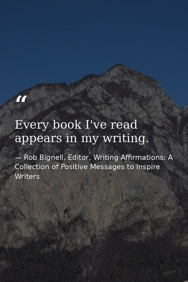 Every book I've read appears in my writing. — Rob Bignell, Editor, Writing Affirmations: A Collection of Positive Messages to Inspire Writers