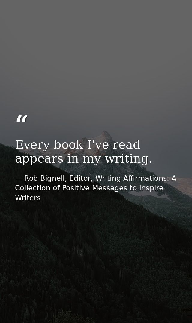 Every book I've read appears in my writing. — Rob Bignell, Editor, Writing Affirmations: A Collection of Positive Messages to Inspire Writers