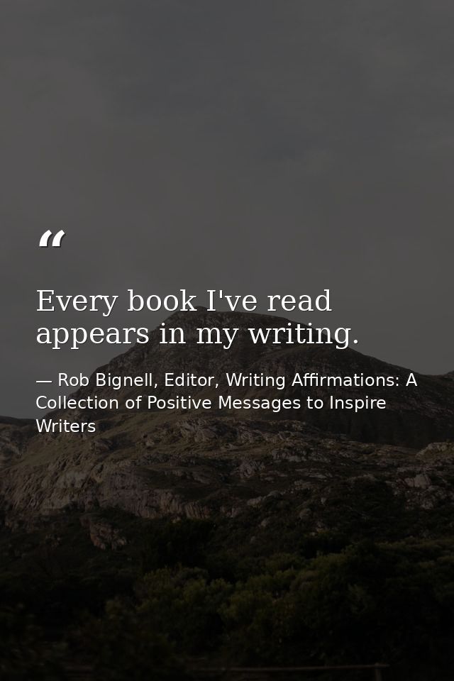 Every book I've read appears in my writing. — Rob Bignell, Editor, Writing Affirmations: A Collection of Positive Messages to Inspire Writers