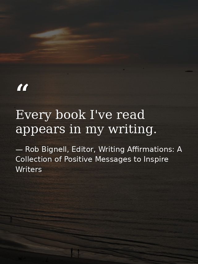 Every book I've read appears in my writing. — Rob Bignell, Editor, Writing Affirmations: A Collection of Positive Messages to Inspire Writers
