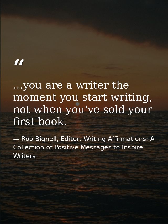 ...you are a writer the moment you start writing, not when you've sold your first book. — Rob Bignell, Editor, Writing Affirmations: A Collection of Positive Messages to Inspire Writers