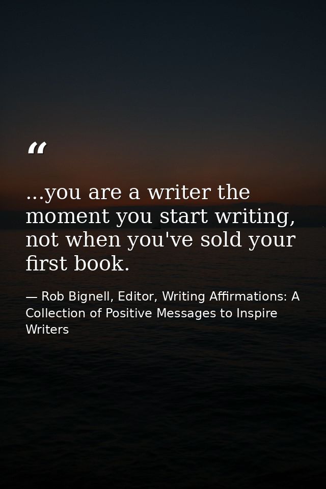 ...you are a writer the moment you start writing, not when you've sold your first book. — Rob Bignell, Editor, Writing Affirmations: A Collection of Positive Messages to Inspire Writers