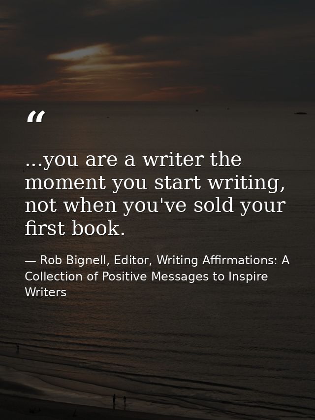 ...you are a writer the moment you start writing, not when you've sold your first book. — Rob Bignell, Editor, Writing Affirmations: A Collection of Positive Messages to Inspire Writers