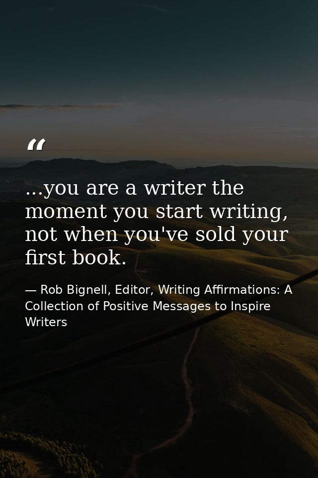...you are a writer the moment you start writing, not when you've sold your first book. — Rob Bignell, Editor, Writing Affirmations: A Collection of Positive Messages to Inspire Writers
