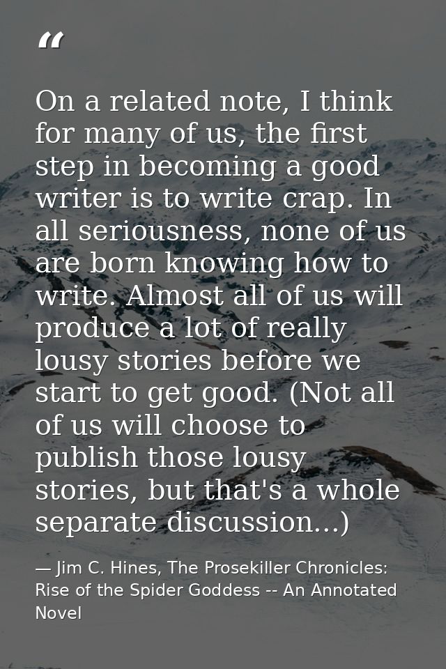 On a related note, I think for many of us, the first step in becoming a good writer is to write crap. In all seriousness — Jim C. Hines, The Prosekiller Chronicles: Rise of the Spider Goddess -- An Annotated Novel
