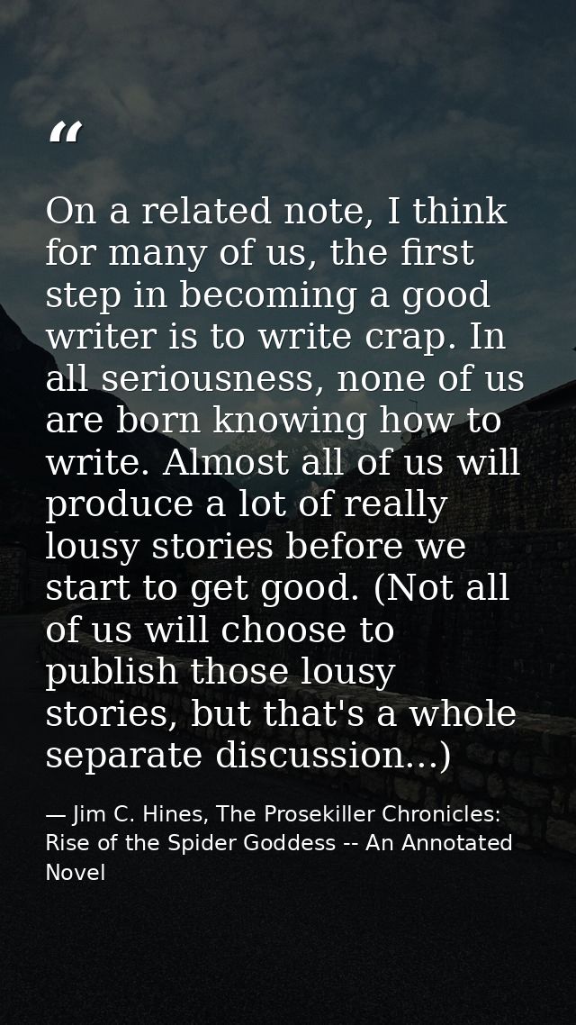 On a related note, I think for many of us, the first step in becoming a good writer is to write crap. In all seriousness — Jim C. Hines, The Prosekiller Chronicles: Rise of the Spider Goddess -- An Annotated Novel