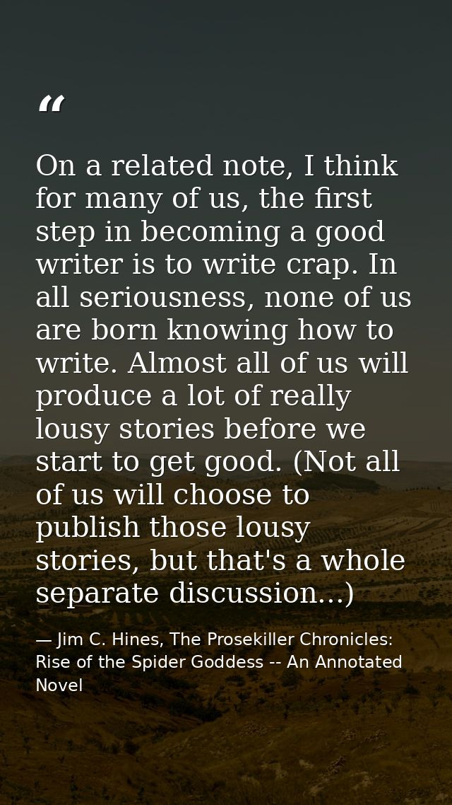 On a related note, I think for many of us, the first step in becoming a good writer is to write crap. In all seriousness — Jim C. Hines, The Prosekiller Chronicles: Rise of the Spider Goddess -- An Annotated Novel
