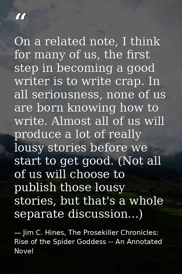 On a related note, I think for many of us, the first step in becoming a good writer is to write crap. In all seriousness — Jim C. Hines, The Prosekiller Chronicles: Rise of the Spider Goddess -- An Annotated Novel