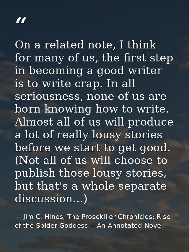 On a related note, I think for many of us, the first step in becoming a good writer is to write crap. In all seriousness — Jim C. Hines, The Prosekiller Chronicles: Rise of the Spider Goddess -- An Annotated Novel