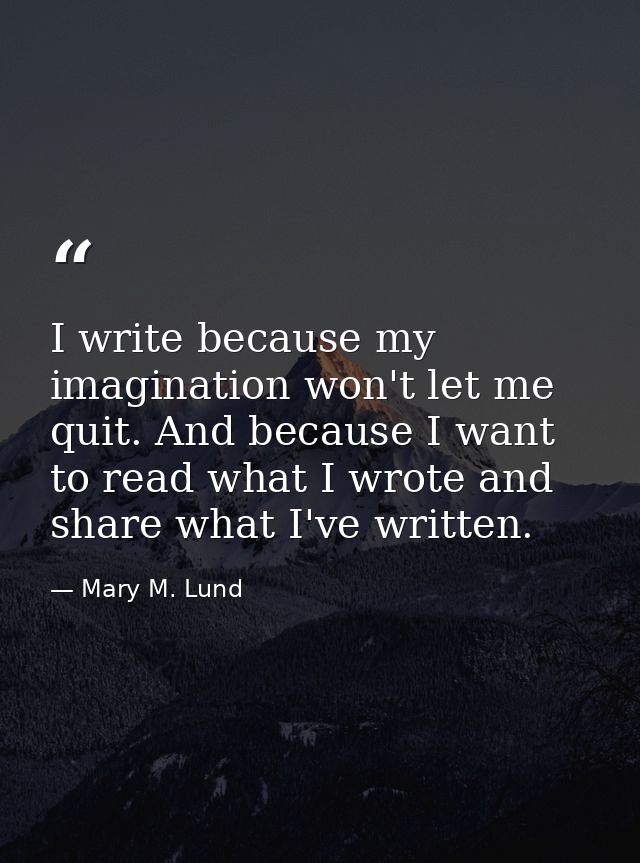 I write because my imagination won't let me quit. And because I want to read what I wrote and share what I've written. — Mary M. Lund
