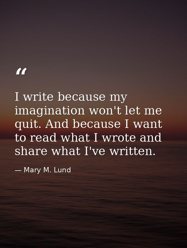I write because my imagination won't let me quit. And because I want to read what I wrote and share what I've written. — Mary M. Lund