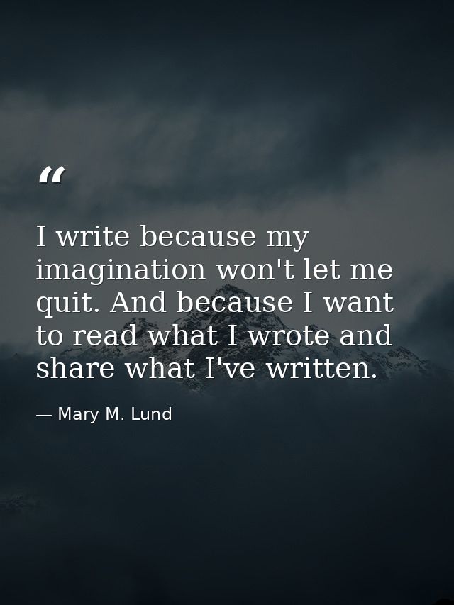 I write because my imagination won't let me quit. And because I want to read what I wrote and share what I've written. — Mary M. Lund
