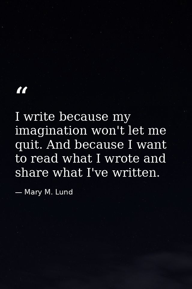 I write because my imagination won't let me quit. And because I want to read what I wrote and share what I've written. — Mary M. Lund