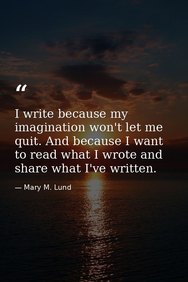 I write because my imagination won't let me quit. And because I want to read what I wrote and share what I've written. — Mary M. Lund
