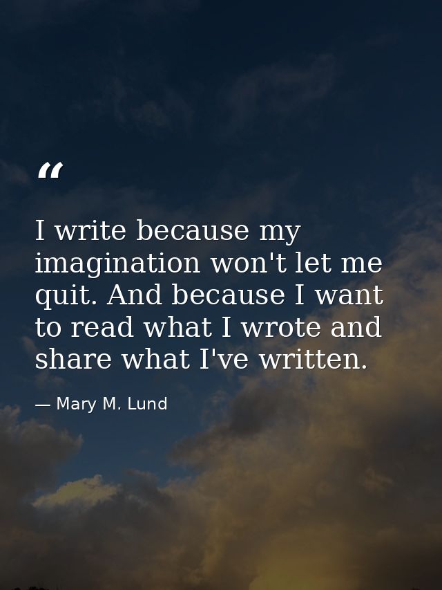 I write because my imagination won't let me quit. And because I want to read what I wrote and share what I've written. — Mary M. Lund