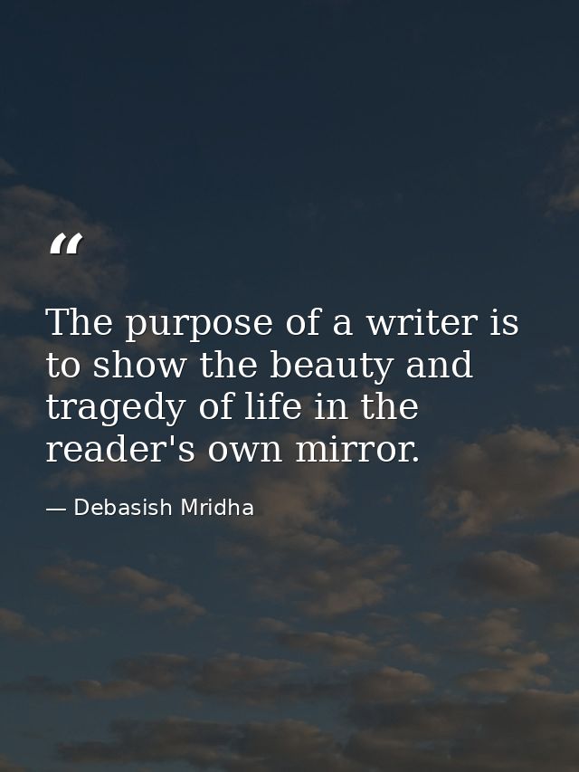 The purpose of a writer is to show the beauty and tragedy of life in the reader's own mirror. — Debasish Mridha