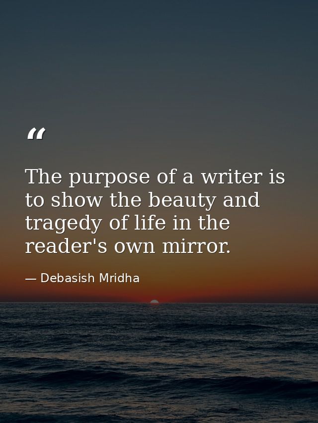 The purpose of a writer is to show the beauty and tragedy of life in the reader's own mirror. — Debasish Mridha