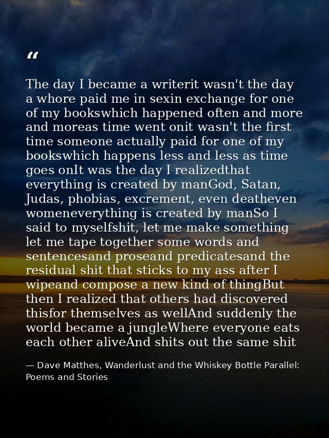 The day I became a writerit wasn't the day a whore paid me in sexin exchange for one of my bookswhich happened often and — Dave Matthes, Wanderlust and the Whiskey Bottle Parallel: Poems and Stories
