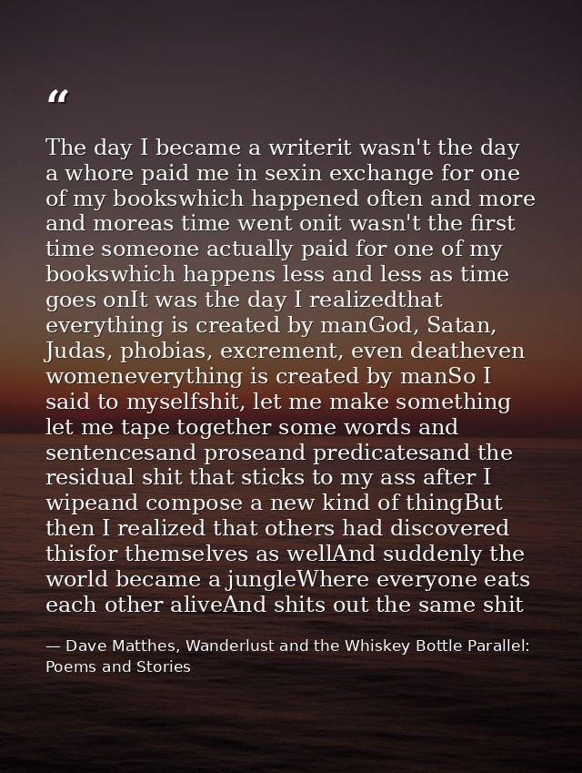 The day I became a writerit wasn't the day a whore paid me in sexin exchange for one of my bookswhich happened often and — Dave Matthes, Wanderlust and the Whiskey Bottle Parallel: Poems and Stories
