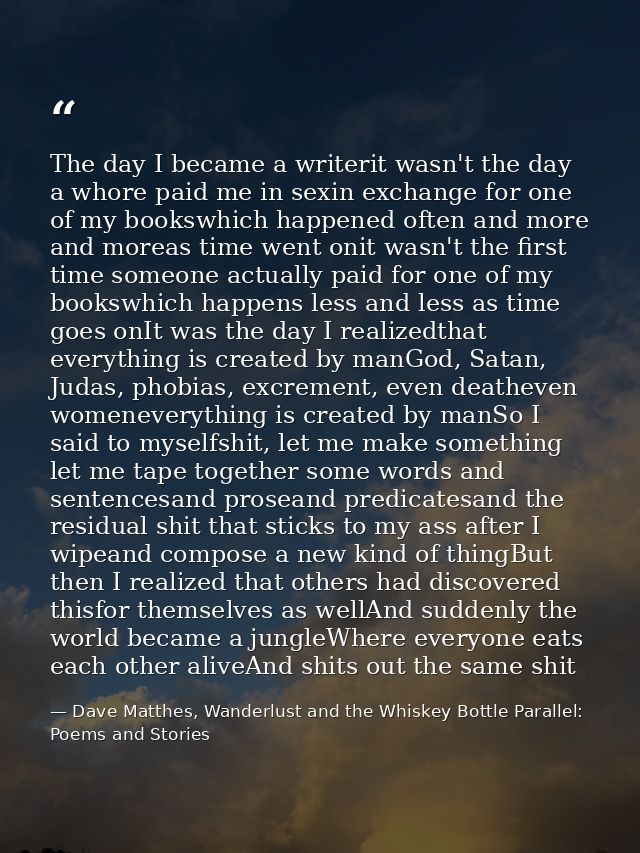 The day I became a writerit wasn't the day a whore paid me in sexin exchange for one of my bookswhich happened often and — Dave Matthes, Wanderlust and the Whiskey Bottle Parallel: Poems and Stories