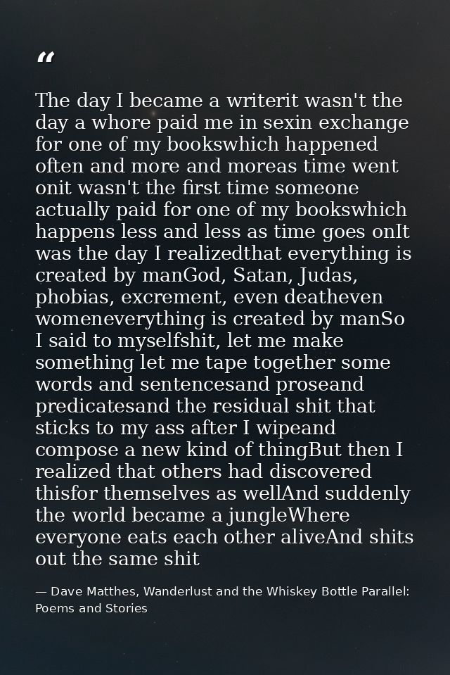 The day I became a writerit wasn't the day a whore paid me in sexin exchange for one of my bookswhich happened often and — Dave Matthes, Wanderlust and the Whiskey Bottle Parallel: Poems and Stories