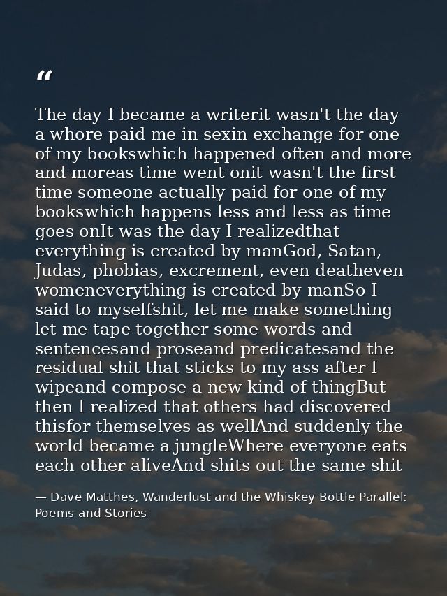 The day I became a writerit wasn't the day a whore paid me in sexin exchange for one of my bookswhich happened often and — Dave Matthes, Wanderlust and the Whiskey Bottle Parallel: Poems and Stories